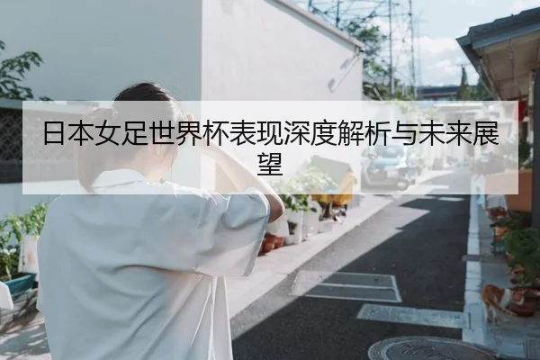 日本女足世界杯表现深度解析与未来展望